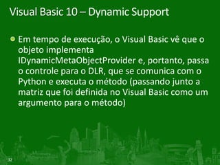 Visual Basic 10 – Dynamic Support

     Em tempo de execução, o Visual Basic vê que o
     objeto implementa
     IDynamicMetaObjectProvider e, portanto, passa
     o controle para o DLR, que se comunica com o
     Python e executa o método (passando junto a
     matriz que foi definida no Visual Basic como um
     argumento para o método)




32
 