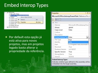 Embed Interop Types




     Por default esta opção já
     está ativa para novos
     projetos, mas em projetos
     legado basta alterar a
     propriedade da referência.




35
 