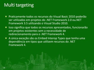 Multi targeting

     Praticamente todos os recursos do Visual Basic 2010 poderão
     ser utilizados em projetos do .NET Framework 2.0 ou.NET
     Framework 3.5 utilizando o Visual Studio 2010.
     Isso significa que todos os recursos apresentados, funcionarão
     em projetos existentes sem a necessidade de
     redirecionamento para o .NET Framework 4.
     A única exceção são os Embed Interop Types que tenha uma
     dependência em tipos que utilizem recursos do .NET
     Framework 4.




36
 