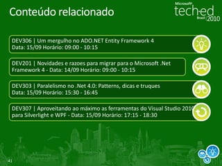 Conteúdo relacionado

 DEV306 | Um mergulho no ADO.NET Entity Framework 4
 Data: 15/09 Horário: 09:00 - 10:15

 DEV201 | Novidades e razoes para migrar para o Microsoft .Net
 Framework 4 - Data: 14/09 Horário: 09:00 - 10:15

 DEV303 | Paralelismo no .Net 4.0: Patterns, dicas e truques
 Data: 15/09 Horário: 15:30 - 16:45

 DEV307 | Aproveitando ao máximo as ferramentas do Visual Studio 2010
 para Silverlight e WPF - Data: 15/09 Horário: 17:15 - 18:30




41
 