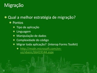 Migração

    Qual a melhor estratégia de migração?
      Pontos
        Tipo de aplicação
        Linguagem
        Manipulação de dados
        Complexidade do código
        Migrar toda aplicação? (Interop Forms Toolkit)
           http://msdn.microsoft.com/en-
           us/vbasic/bb419144.aspx




8
 