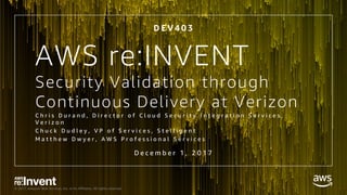 © 2017, Amazon Web Services, Inc. or its Affiliates. All rights reserved.
Security Validation through
Continuous Delivery at Verizon
C h r i s D u r a n d , D i r e c t o r o f C l o u d S e c u r i t y I n t e g r a t i o n S e r v i c e s ,
V e r i z o n
C h u c k D u d l e y , V P o f S e r v i c e s , S t e l l i g e n t
M a t t h e w D w y e r , A W S P r o f e s s i o n a l S e r v i c e s
D e c e m b e r 1 , 2 0 1 7
D E V 4 0 3
AWS re:INVENT
 
