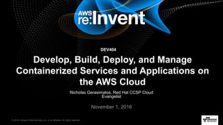© 2016, Amazon Web Services, Inc. or its Affiliates. All rights reserved.
Nicholas Gerasimatos, Red Hat CCSP Cloud
Evangelist
November 1, 2016
Develop, Build, Deploy, and Manage
Containerized Services and Applications on
the AWS Cloud
DEV404
 