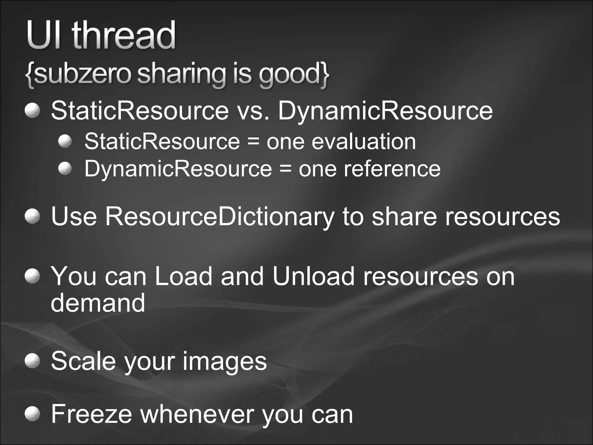StaticResource vs. DynamicResource
StaticResource = one evaluation
DynamicResource = one reference
Use ResourceDictionary to share resources
You can Load and Unload resources on
demand
Scale your images
Freeze whenever you can
 