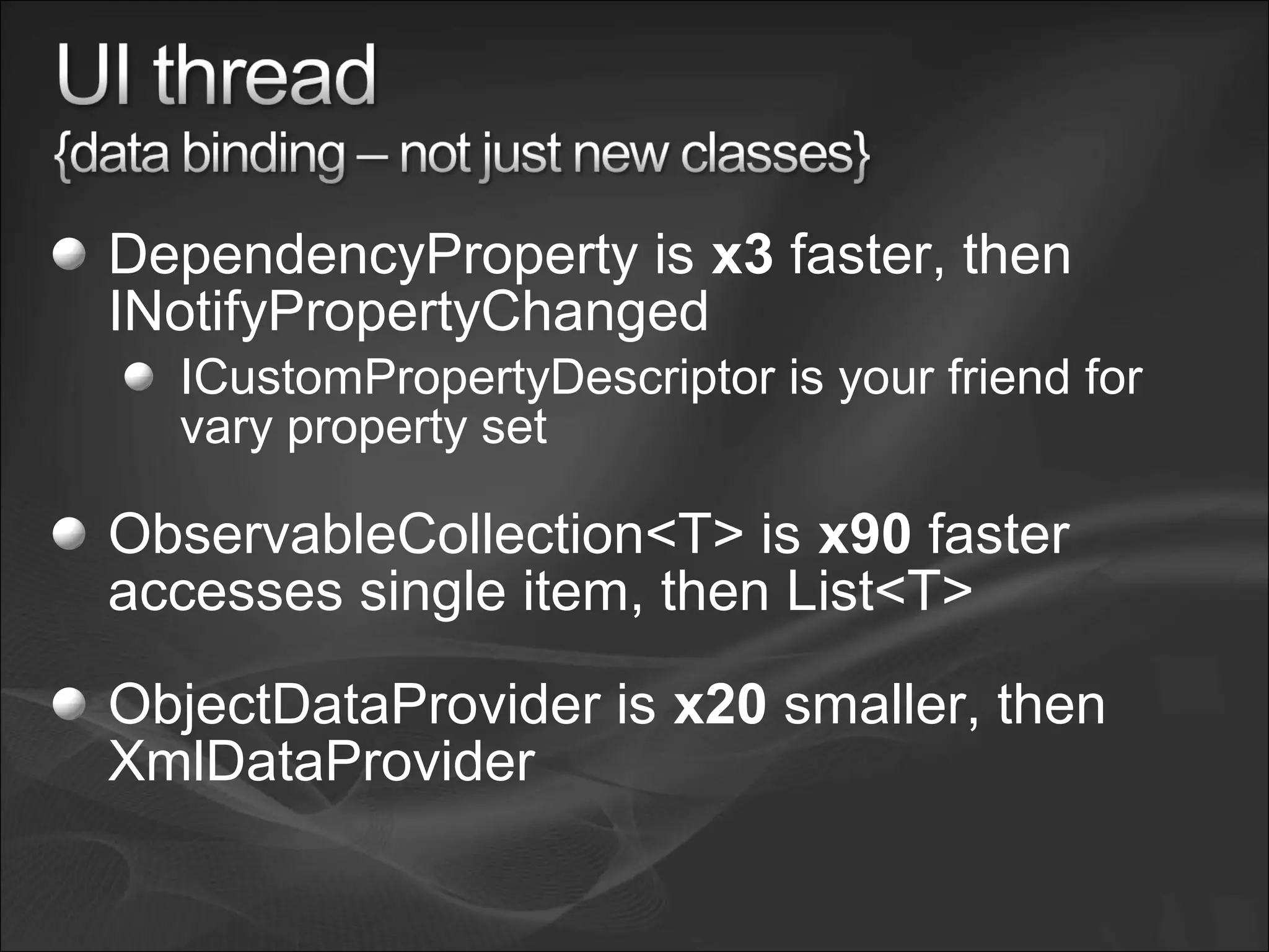 DependencyProperty is x3 faster, then
INotifyPropertyChanged
ICustomPropertyDescriptor is your friend for
vary property set
ObservableCollection<T> is x90 faster
accesses single item, then List<T>
ObjectDataProvider is x20 smaller, then
XmlDataProvider
 