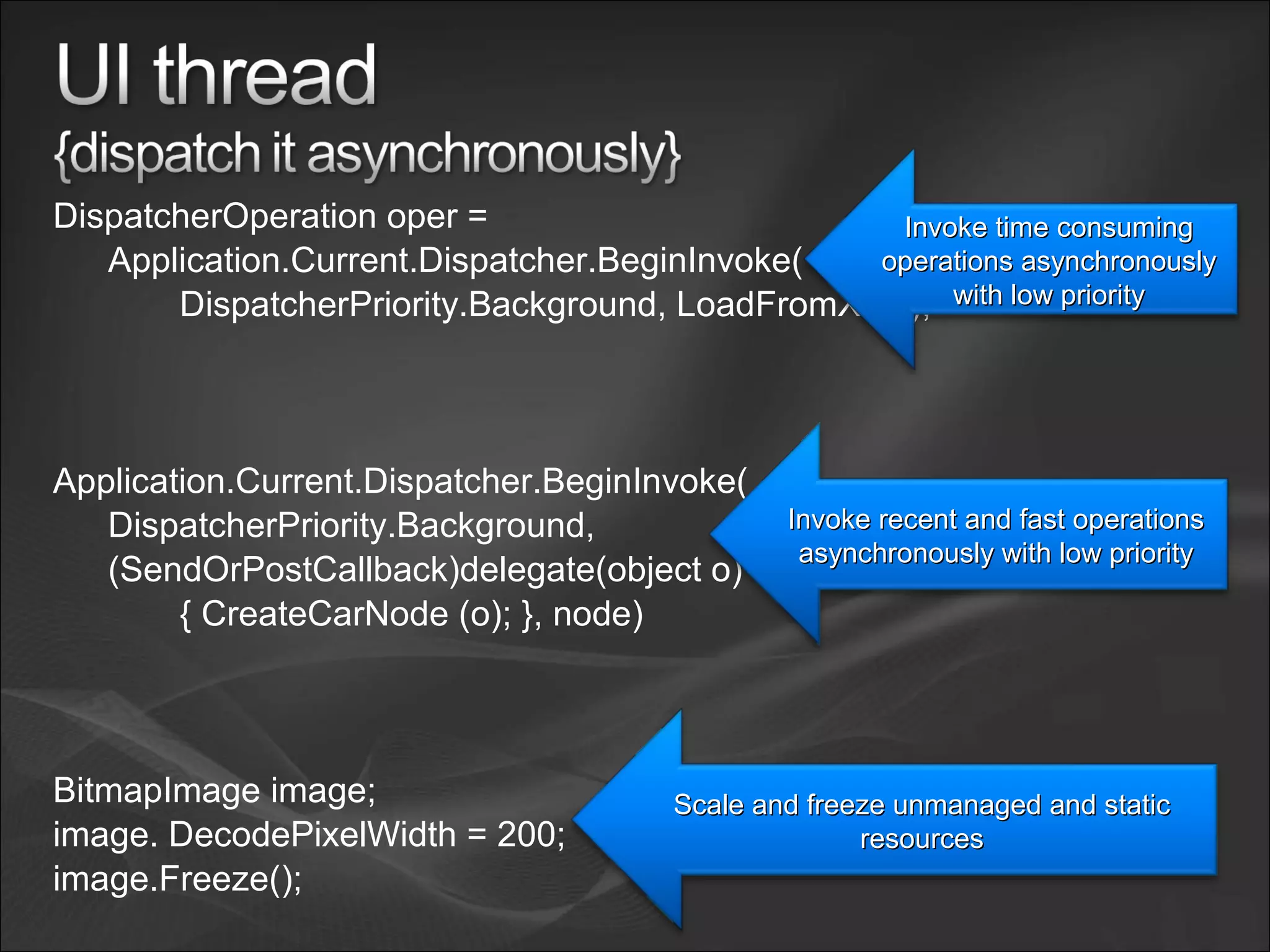 DispatcherOperation oper =
Application.Current.Dispatcher.BeginInvoke(
DispatcherPriority.Background, LoadFromXML);
Application.Current.Dispatcher.BeginInvoke(
DispatcherPriority.Background,
(SendOrPostCallback)delegate(object o)
{ CreateCarNode (o); }, node)
BitmapImage image;
image. DecodePixelWidth = 200;
image.Freeze();
Invoke time consumingInvoke time consuming
operations asynchronouslyoperations asynchronously
with low prioritywith low priority
Invoke recent and fast operationsInvoke recent and fast operations
asynchronously with low priorityasynchronously with low priority
Scale and freeze unmanaged and staticScale and freeze unmanaged and static
resourcesresources
 