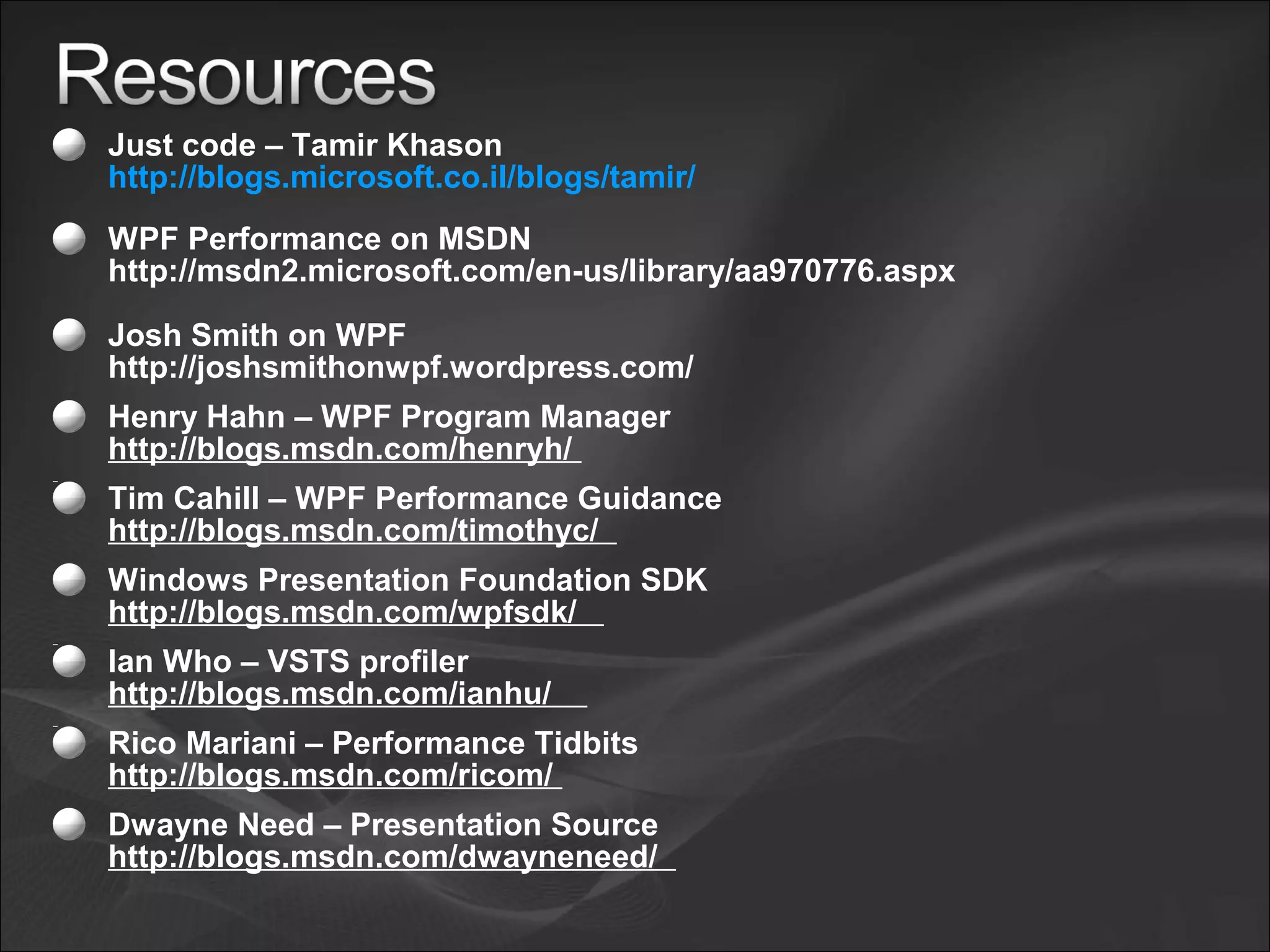 Just code – Tamir Khason
http://blogs.microsoft.co.il/blogs/tamir/
WPF Performance on MSDN
http://msdn2.microsoft.com/en-us/library/aa970776.aspx
Josh Smith on WPF
http://joshsmithonwpf.wordpress.com/
Henry Hahn – WPF Program Manager
http://blogs.msdn.com/henryh/
Tim Cahill – WPF Performance Guidance
http://blogs.msdn.com/timothyc/
Windows Presentation Foundation SDK
http://blogs.msdn.com/wpfsdk/
Ian Who – VSTS profiler
http://blogs.msdn.com/ianhu/
Rico Mariani – Performance Tidbits
http://blogs.msdn.com/ricom/
Dwayne Need – Presentation Source
http://blogs.msdn.com/dwayneneed/
 