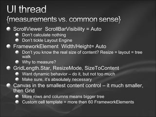 ScrollViewer ScrollBarVisibility = Auto
Don’t calculate nothing
Don’t tickle Layout Engine
FrameworkElement Width/Height= Auto
Don’t you know the real size of content? Resize = layout = tree
walk
Why to measure?
GridLength.Star, ResizeMode, SizeToContent
Want dynamic behavior – do it, but not too much
Make sure, it’s absolutely necessary
Canvas in the smallest content control – it much smaller,
then Grid
More rows and columns means bigger tree
Custom cell template = more then 60 FrameworkElements
 
