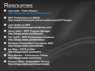 Just code – Tamir Khason
http://blogs.microsoft.co.il/blogs/tamir/
WPF Performance on MSDN
http://msdn2.microsoft.com/en-us/library/aa970776.aspx
Josh Smith on WPF
http://joshsmithonwpf.wordpress.com/
Henry Hahn – WPF Program Manager
http://blogs.msdn.com/henryh/
Tim Cahill – WPF Performance Guidance
http://blogs.msdn.com/timothyc/
Windows Presentation Foundation SDK
http://blogs.msdn.com/wpfsdk/
Ian Who – VSTS profiler
http://blogs.msdn.com/ianhu/
Rico Mariani – Performance Tidbits
http://blogs.msdn.com/ricom/
Dwayne Need – Presentation Source
http://blogs.msdn.com/dwayneneed/
 