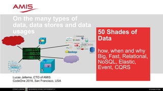 50 Shades of
Data
how, when and why
Big, Fast, Relational,
NoSQL, Elastic,
Event, CQRS
On the many types of
data, data stores and data
usages
50 Shades of Data 1
µ
µ
Lucas Jellema, CTO of AMIS
CodeOne 2018, San Francisco, USA
 