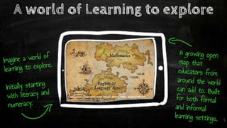 Conceptual illustration only! Image: Danny Hillis, Applied Minds
A growing open
map that
educators from
around the world
can add to. Built
for both formal
and informal
learning settings.
A world of Learning to explore
Imagine a world of
learning to explore.
Initially starting
with literacy and
numeracy.
 