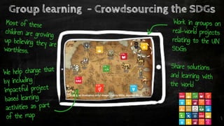 Conceptual illustration only! Image: Danny Hillis, Applied Minds
Group learning - Crowdsourcing the SDGs
Most of these
children are growing
up believing they are
worthless.
We help change that
by including
impactful project
based learning
activities as part
of the map
Work in groups on
real-world projects
relating to the UN
SDGs
Share solutions
and learning with
the world
 