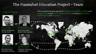 The Moonshot Education Project - Team
Bodo Hoenen
Founder (CEO)
EdTech Entrepreneur,
Founder Dev4X
Michael Eydman
Co founder Product (CPO)
Serial Entrepreneur,
Mobile Product specialist
Vincent Ogutu
Deployment (CDO)
PhD. MBA director
Strathmore University
Natalie Denmeade
Education (CAO)
Pedagogy, Gamification,
indingenous Edu
We are a growing open group of amazing volunteers, advisors and
supporters, several PhD’s, neuroscientists, numerous educators,
technologists and designers.
Core Team
 
