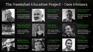 Avron Barr
Cognitive Scientist
EdTech Entrepreneur,
Learning technologies,
AI, Machine Learning.
Dean Thompson
Technologist
Startup Specialist,
Serial Entrepreneur,
AI Technologies.
James Stanfield
Ph.D Educator
Self organized learning
specialist, Leading
educator.
Diana Sharp Ph.D
Learning Scientist
Cognitive Scientist,
Named Global leader
by Microsoft.
Katie Meyler
Changemaker
TIME person of the
year, $1MM winner as
leading educator.
Andrew Cohen
Data/Analytics
Cognitive Science,
Mentor @ Techstars &
General Assembly.
Michael Sutton
Ph.D Gamification
Educator, Designer,
Gamification, Data &
Intelligence expert.
T. Karsenti Ph.D
Edu , EdTech
One Laptop Per Child,
worked in 30 African
Countries, Canada
research chair.
Vincent Ogutu
PH.D Educator
Developing world
social entrepreneur
and educator.
The Moonshot Education Project - Core Advisors
 