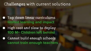 Challenges with current solutions
● Top down linear curriculums
limited learning and impact
● High cost and slow to deploy
100 M+ Children left behind
● Cannot build enough schools
cannot train enough teachers
 