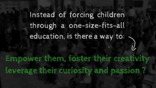 Instead of forcing children
through a one-size-fits-all
education, is there a way to:
Empower them, foster their creativity
leverage their curiosity and passion ?
 