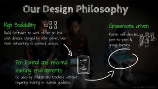 Image by: Global Literacy Project
Build Software to work offline on low
cost devices, charged by solar power. Use
mesh networking to connect devices.
Our Design Philosophy
Be used by children and teachers without
requiring training or outside guidance.
Foster self-directed,
peer-to-peer &
group learning.
High Scalability
For Formal and Informal
learning environments
Grassroots driven
 