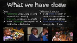 What we have done
Done
● Researched unique, empowering
approaches to learning
● Architect solution, develop tests
● Phase 1 Prototype developed and
field tested in East Africa
To Do next 6 months
● Build phase 2 version of
software, continue field tests
● Hire engineers & others
● Raise additional funds for
continued dev & pilot
 