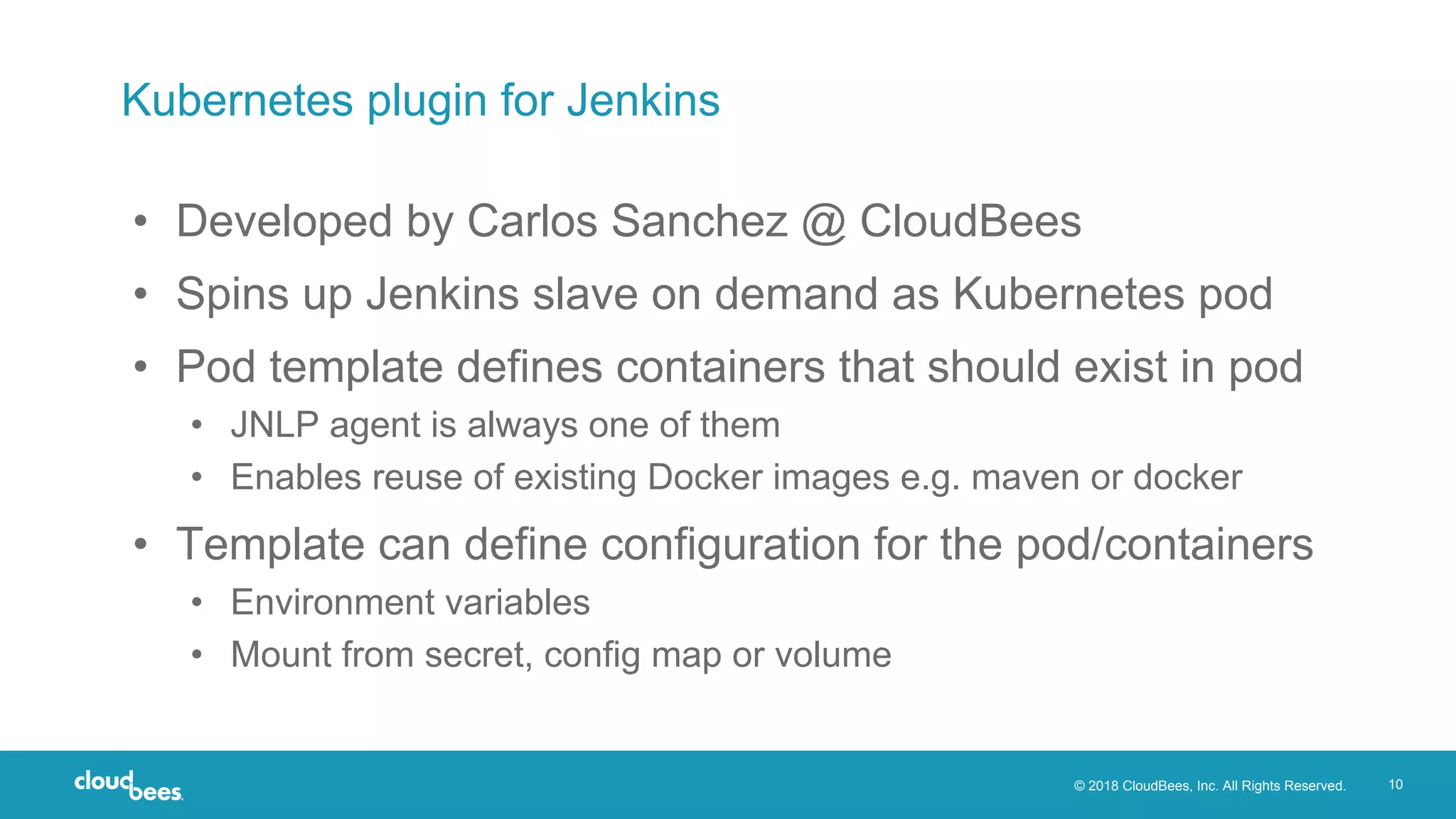 © 2018 CloudBees, Inc. All Rights Reserved. 10
Kubernetes plugin for Jenkins
• Developed by Carlos Sanchez @ CloudBees
• Spins up Jenkins slave on demand as Kubernetes pod
• Pod template defines containers that should exist in pod
• JNLP agent is always one of them
• Enables reuse of existing Docker images e.g. maven or docker
• Template can define configuration for the pod/containers
• Environment variables
• Mount from secret, config map or volume
 