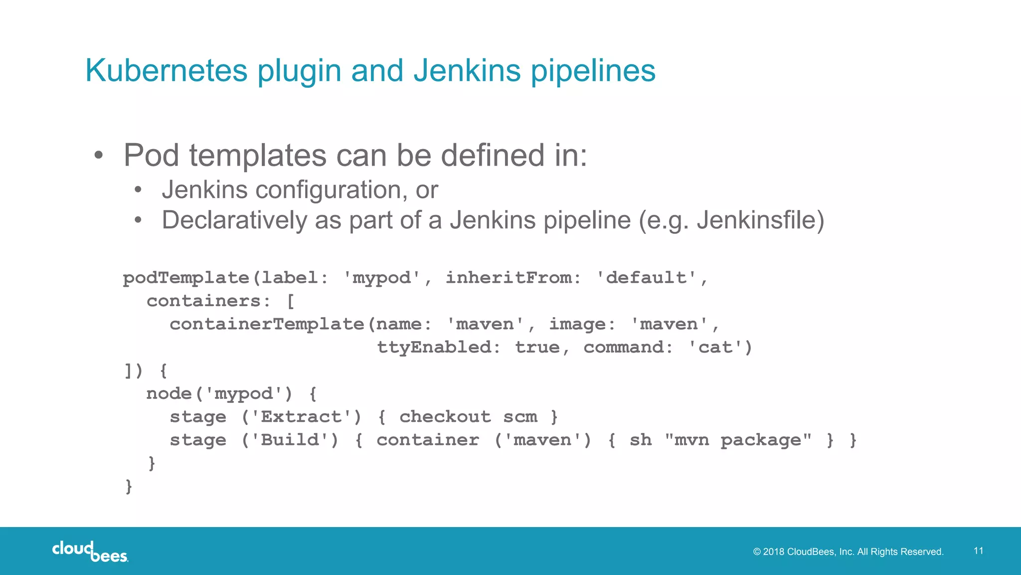 © 2018 CloudBees, Inc. All Rights Reserved. 11
Kubernetes plugin and Jenkins pipelines
• Pod templates can be defined in:
• Jenkins configuration, or
• Declaratively as part of a Jenkins pipeline (e.g. Jenkinsfile)
podTemplate(label: 'mypod', inheritFrom: 'default',
containers: [
containerTemplate(name: 'maven', image: 'maven',
ttyEnabled: true, command: 'cat')
]) {
node('mypod') {
stage ('Extract') { checkout scm }
stage ('Build') { container ('maven') { sh "mvn package" } }
}
}
 
