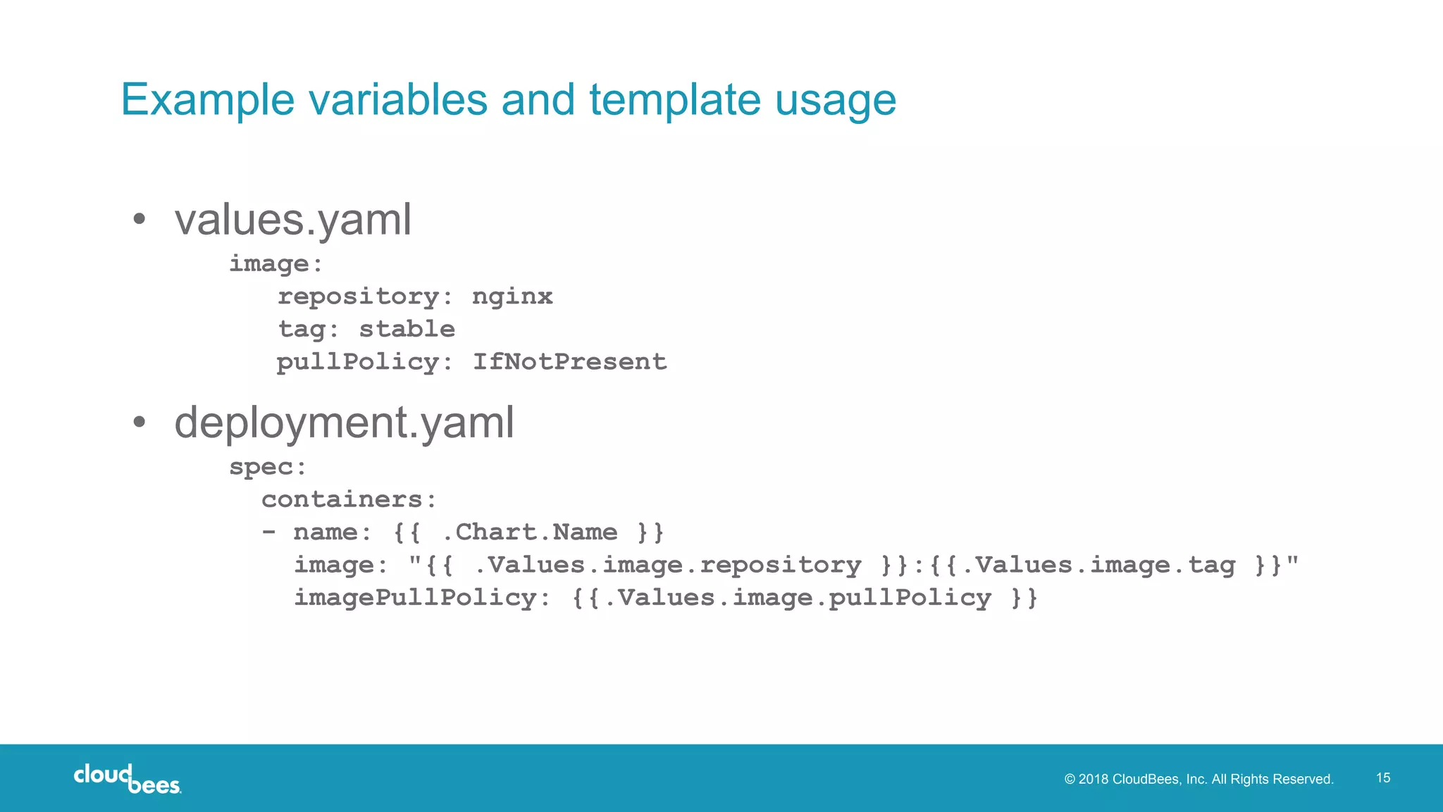 © 2018 CloudBees, Inc. All Rights Reserved. 15
Example variables and template usage
• values.yaml
image:
repository: nginx
tag: stable
pullPolicy: IfNotPresent
• deployment.yaml
spec:
containers:
- name: {{ .Chart.Name }}
image: "{{ .Values.image.repository }}:{{.Values.image.tag }}"
imagePullPolicy: {{.Values.image.pullPolicy }}
 