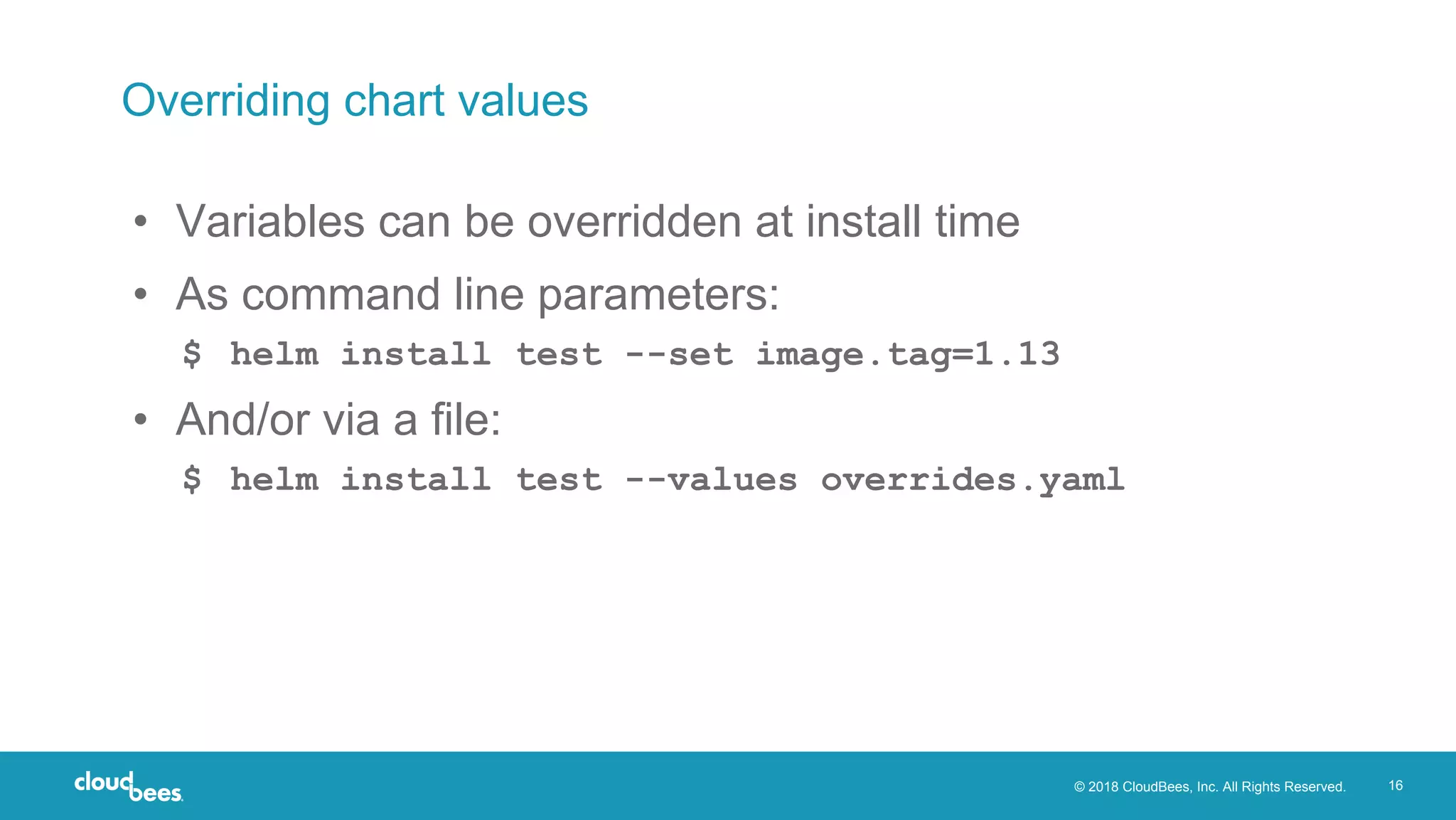 © 2018 CloudBees, Inc. All Rights Reserved. 16
Overriding chart values
• Variables can be overridden at install time
• As command line parameters:
$ helm install test --set image.tag=1.13
• And/or via a file:
$ helm install test --values overrides.yaml
 