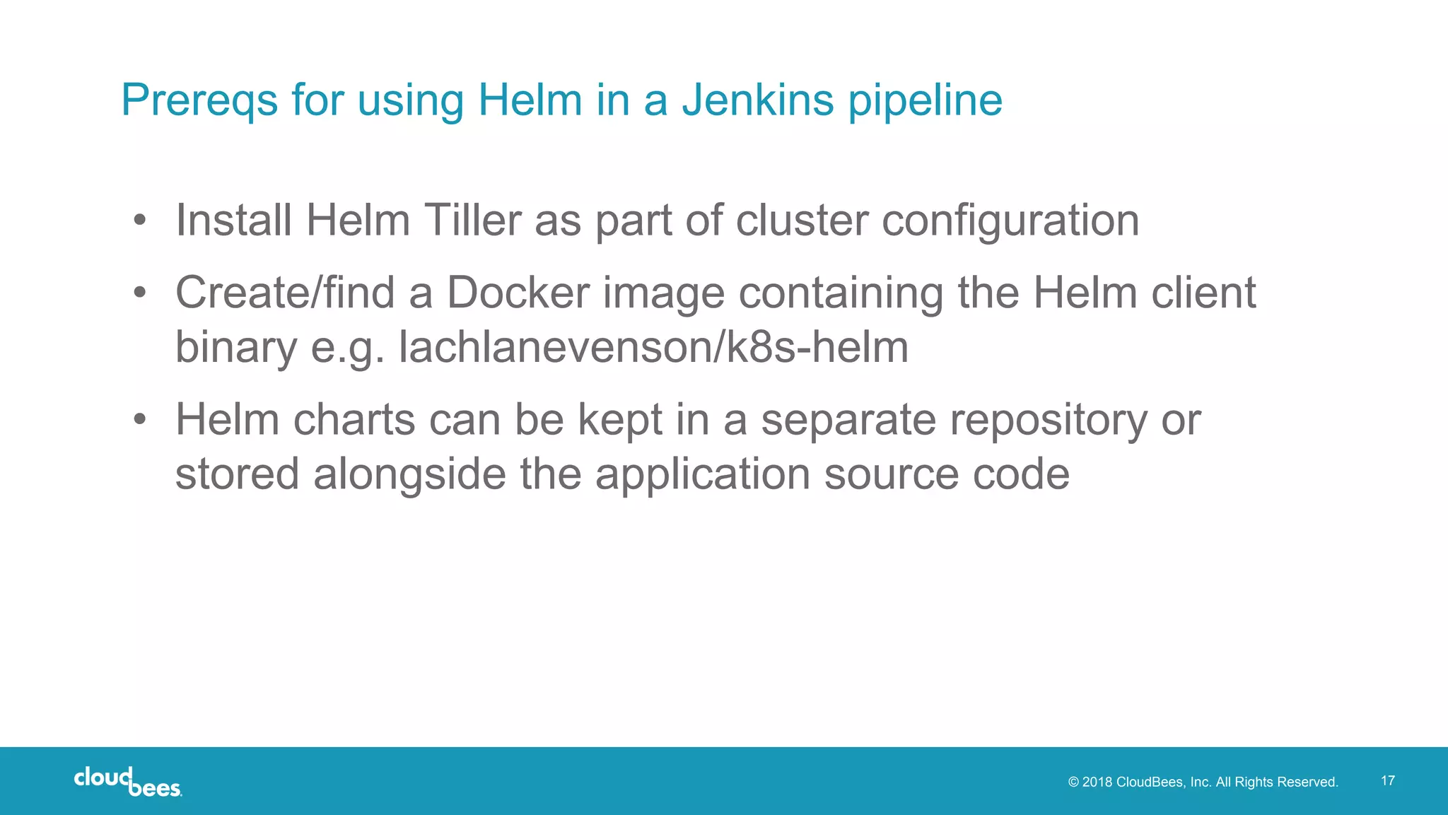 © 2018 CloudBees, Inc. All Rights Reserved. 17
Prereqs for using Helm in a Jenkins pipeline
• Install Helm Tiller as part of cluster configuration
• Create/find a Docker image containing the Helm client
binary e.g. lachlanevenson/k8s-helm
• Helm charts can be kept in a separate repository or
stored alongside the application source code
 