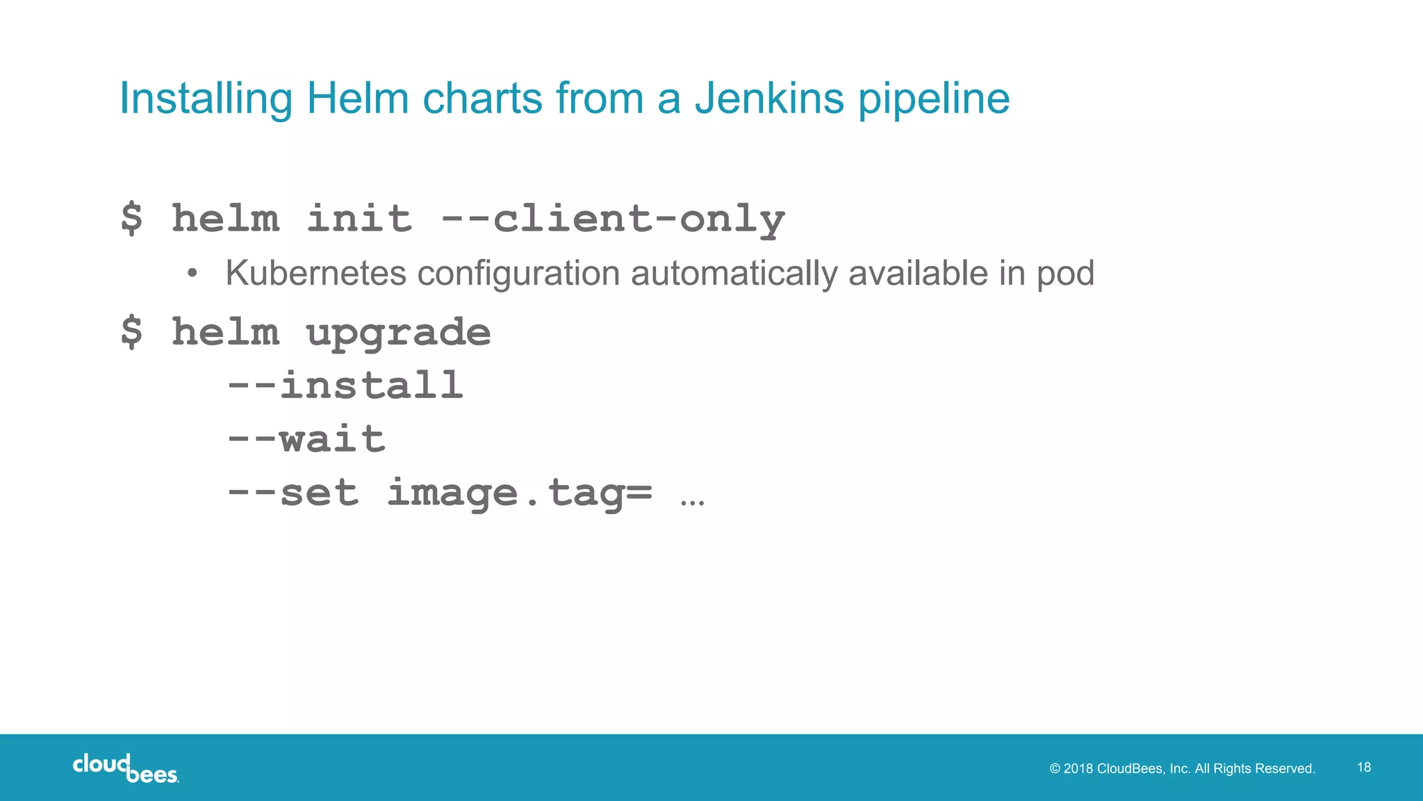 © 2018 CloudBees, Inc. All Rights Reserved. 18
Installing Helm charts from a Jenkins pipeline
$ helm init --client-only
• Kubernetes configuration automatically available in pod
$ helm upgrade
--install
--wait
--set image.tag= …
 