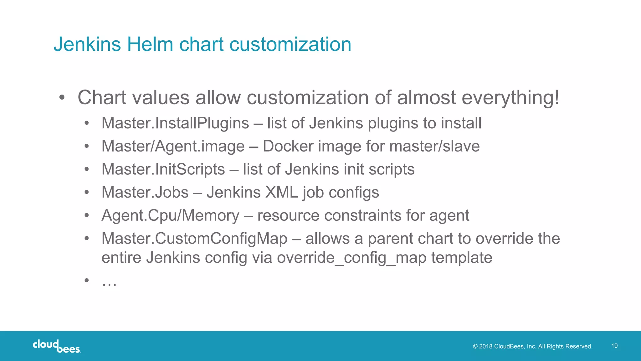 © 2018 CloudBees, Inc. All Rights Reserved. 19
Jenkins Helm chart customization
• Chart values allow customization of almost everything!
• Master.InstallPlugins – list of Jenkins plugins to install
• Master/Agent.image – Docker image for master/slave
• Master.InitScripts – list of Jenkins init scripts
• Master.Jobs – Jenkins XML job configs
• Agent.Cpu/Memory – resource constraints for agent
• Master.CustomConfigMap – allows a parent chart to override the
entire Jenkins config via override_config_map template
• …
 
