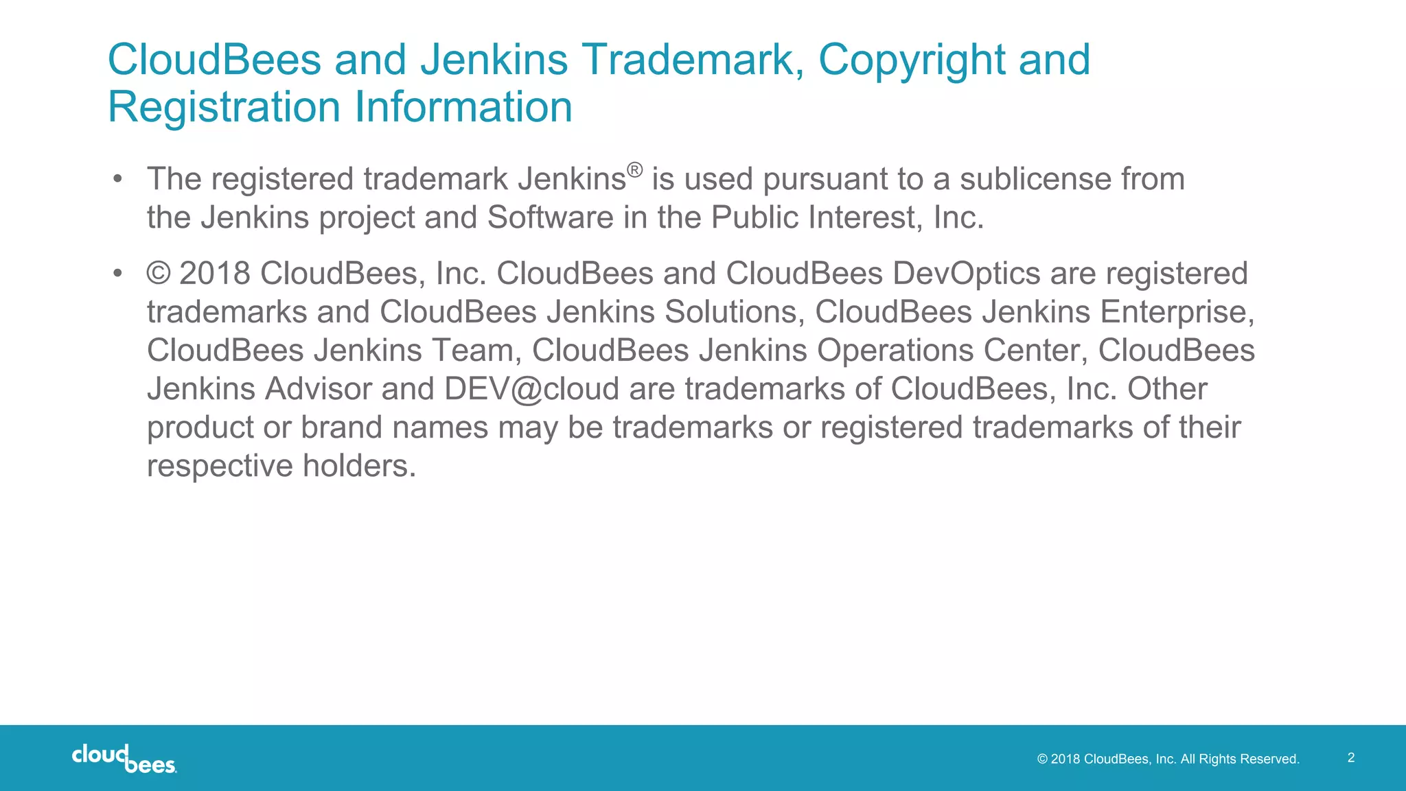 © 2018 CloudBees, Inc. All Rights Reserved. 2
CloudBees and Jenkins Trademark, Copyright and
Registration Information
• The registered trademark Jenkins®
is used pursuant to a sublicense from
the Jenkins project and Software in the Public Interest, Inc.
• © 2018 CloudBees, Inc. CloudBees and CloudBees DevOptics are registered
trademarks and CloudBees Jenkins Solutions, CloudBees Jenkins Enterprise,
CloudBees Jenkins Team, CloudBees Jenkins Operations Center, CloudBees
Jenkins Advisor and DEV@cloud are trademarks of CloudBees, Inc. Other
product or brand names may be trademarks or registered trademarks of their
respective holders.
 