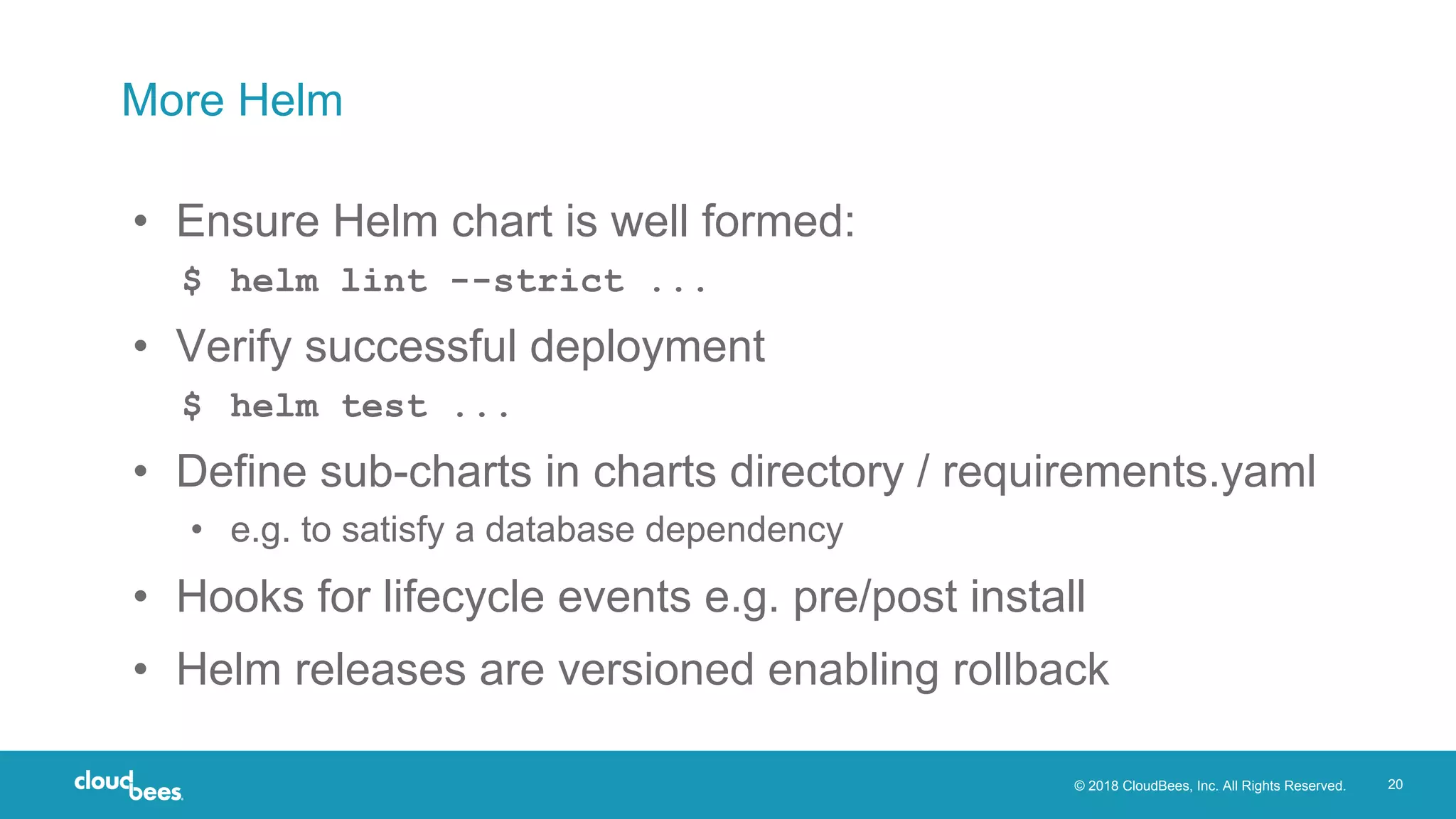 © 2018 CloudBees, Inc. All Rights Reserved. 20
More Helm
• Ensure Helm chart is well formed:
$ helm lint --strict ...
• Verify successful deployment
$ helm test ...
• Define sub-charts in charts directory / requirements.yaml
• e.g. to satisfy a database dependency
• Hooks for lifecycle events e.g. pre/post install
• Helm releases are versioned enabling rollback
 