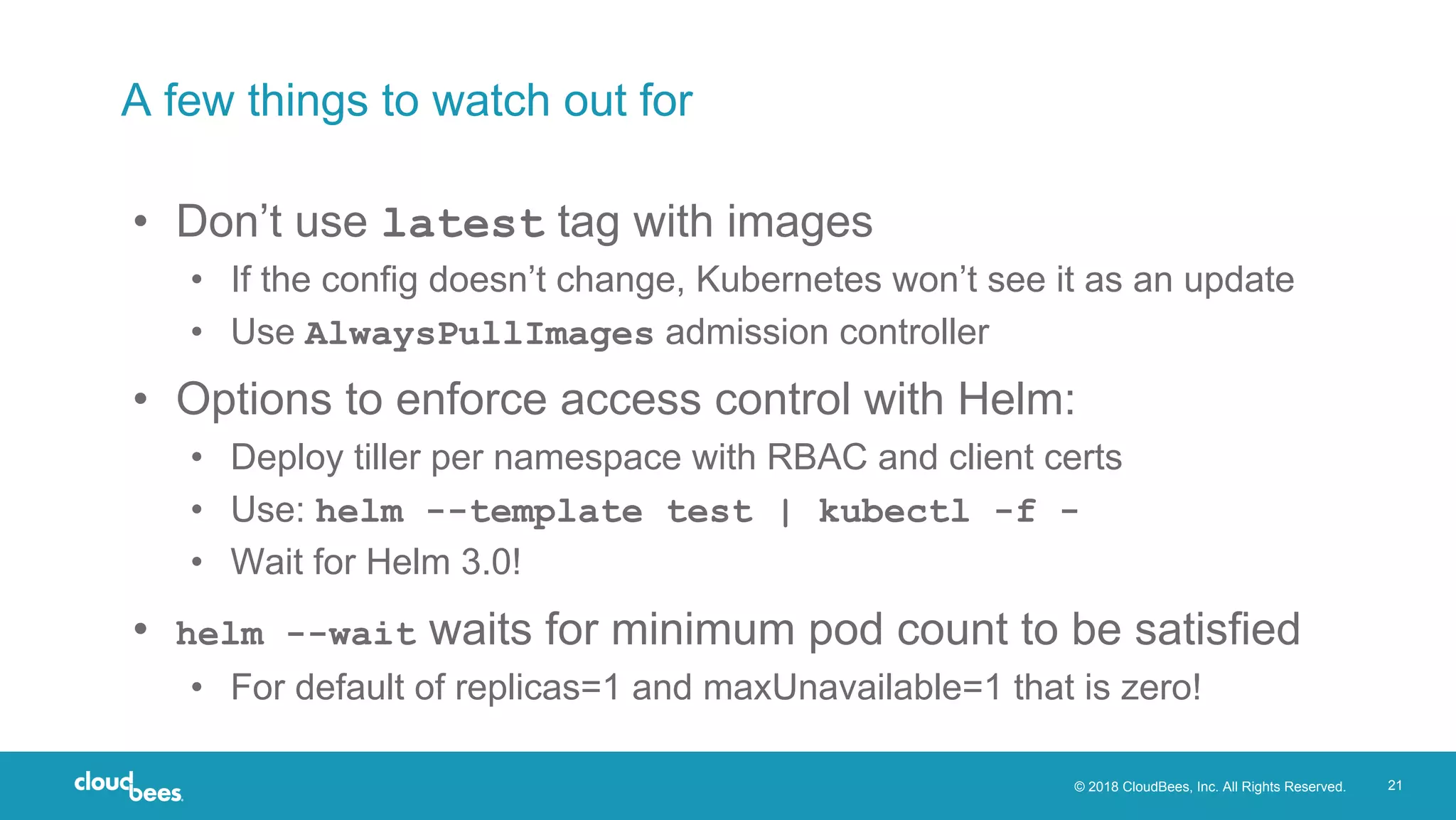 © 2018 CloudBees, Inc. All Rights Reserved. 21
A few things to watch out for
• Don’t use latest tag with images
• If the config doesn’t change, Kubernetes won’t see it as an update
• Use AlwaysPullImages admission controller
• Options to enforce access control with Helm:
• Deploy tiller per namespace with RBAC and client certs
• Use: helm --template test | kubectl -f -
• Wait for Helm 3.0!
• helm --wait waits for minimum pod count to be satisfied
• For default of replicas=1 and maxUnavailable=1 that is zero!
 