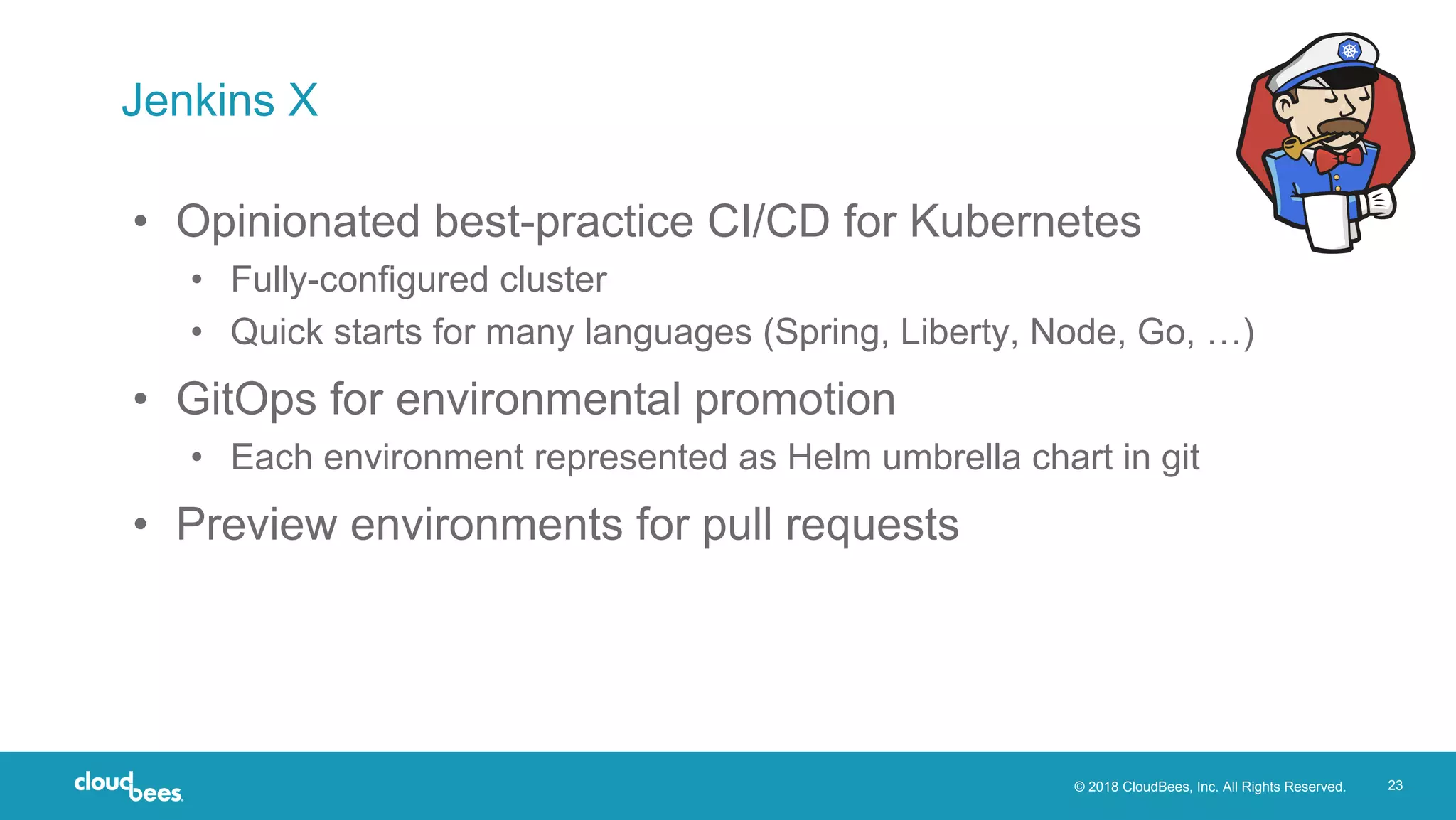 © 2018 CloudBees, Inc. All Rights Reserved. 23
Jenkins X
• Opinionated best-practice CI/CD for Kubernetes
• Fully-configured cluster
• Quick starts for many languages (Spring, Liberty, Node, Go, …)
• GitOps for environmental promotion
• Each environment represented as Helm umbrella chart in git
• Preview environments for pull requests
 