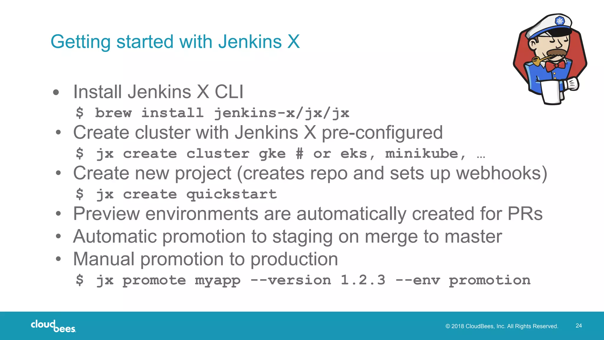 © 2018 CloudBees, Inc. All Rights Reserved. 24
Getting started with Jenkins X
• Install Jenkins X CLI
$ brew install jenkins-x/jx/jx
• Create cluster with Jenkins X pre-configured
$ jx create cluster gke # or eks, minikube, …
• Create new project (creates repo and sets up webhooks)
$ jx create quickstart
• Preview environments are automatically created for PRs
• Automatic promotion to staging on merge to master
• Manual promotion to production
$ jx promote myapp --version 1.2.3 --env promotion
 