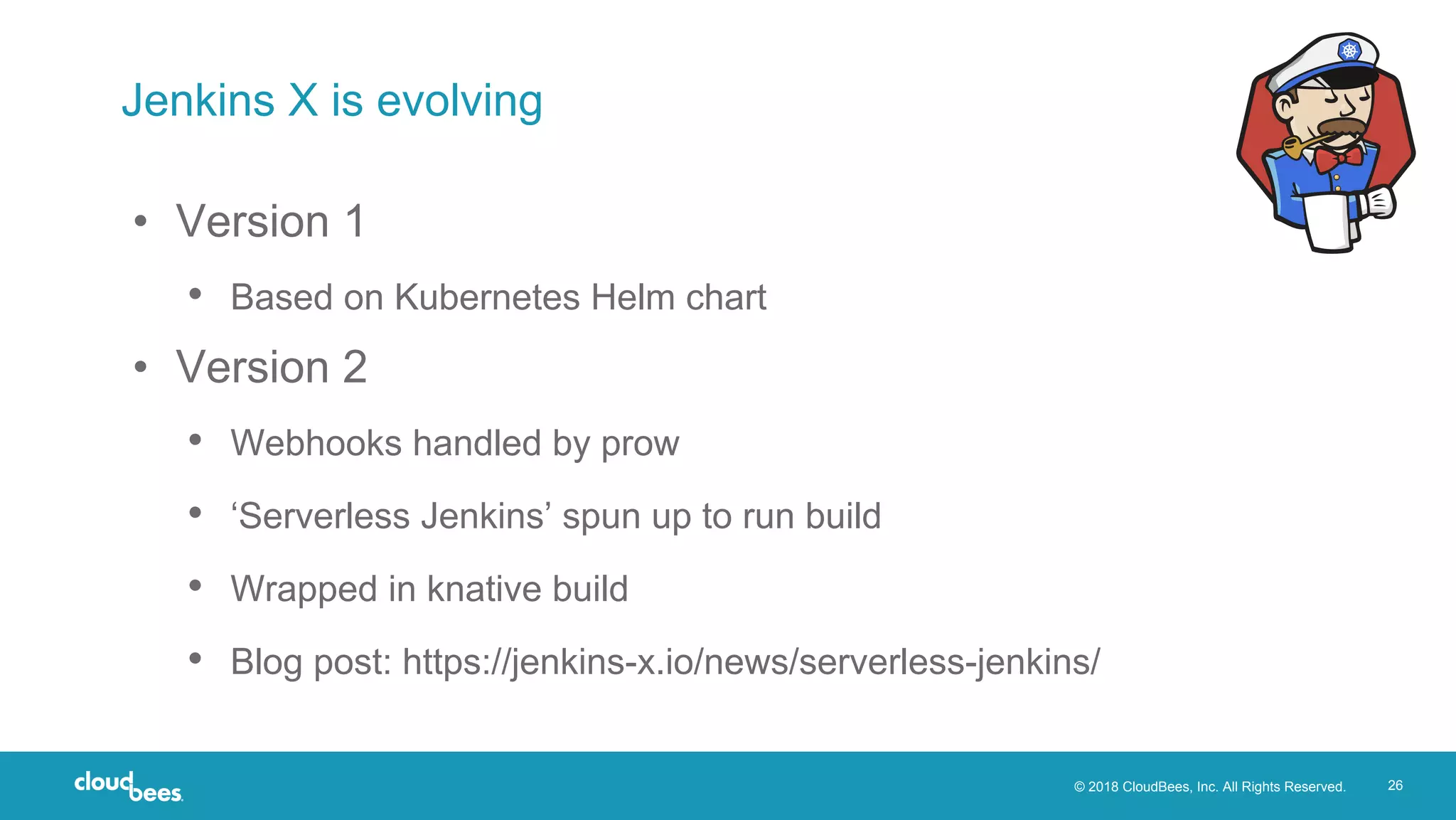 © 2018 CloudBees, Inc. All Rights Reserved. 26
Jenkins X is evolving
• Version 1
• Based on Kubernetes Helm chart
• Version 2
• Webhooks handled by prow
• ‘Serverless Jenkins’ spun up to run build
• Wrapped in knative build
• Blog post: https://jenkins-x.io/news/serverless-jenkins/
 