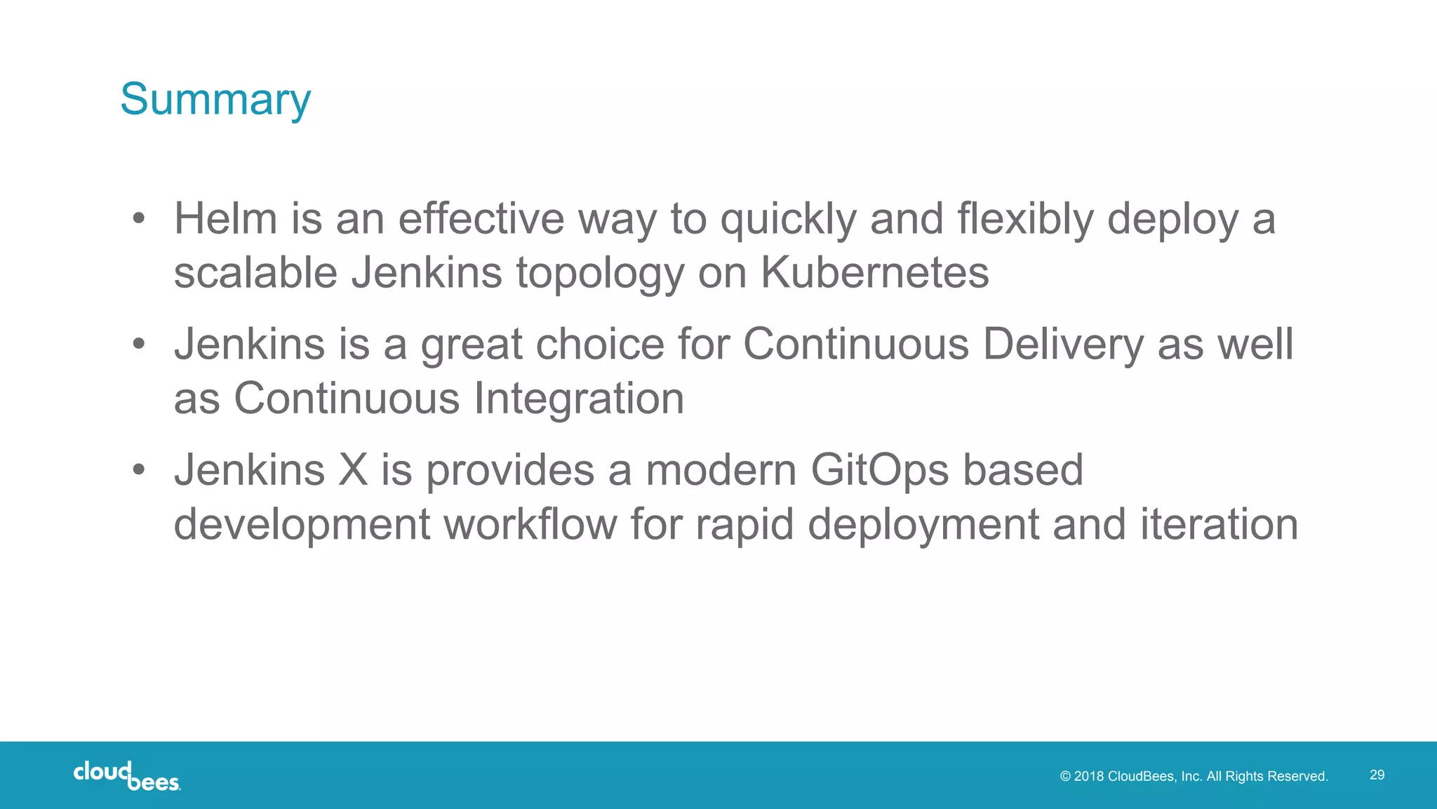 © 2018 CloudBees, Inc. All Rights Reserved. 29
Summary
• Helm is an effective way to quickly and flexibly deploy a
scalable Jenkins topology on Kubernetes
• Jenkins is a great choice for Continuous Delivery as well
as Continuous Integration
• Jenkins X is provides a modern GitOps based
development workflow for rapid deployment and iteration
 