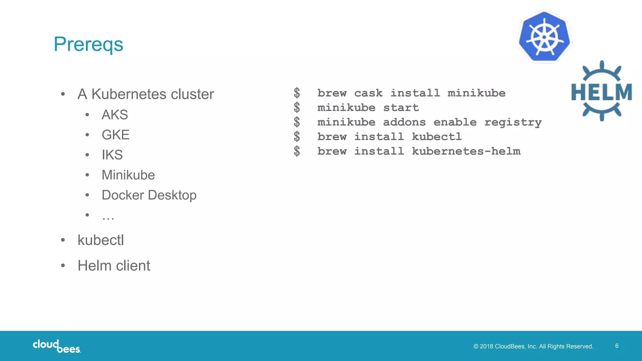© 2018 CloudBees, Inc. All Rights Reserved. 6
Prereqs
• A Kubernetes cluster
• AKS
• GKE
• IKS
• Minikube
• Docker Desktop
• …
• kubectl
• Helm client
﹩ brew cask install minikube
﹩ minikube start
﹩ minikube addons enable registry
﹩ brew install kubectl
﹩ brew install kubernetes-helm
 