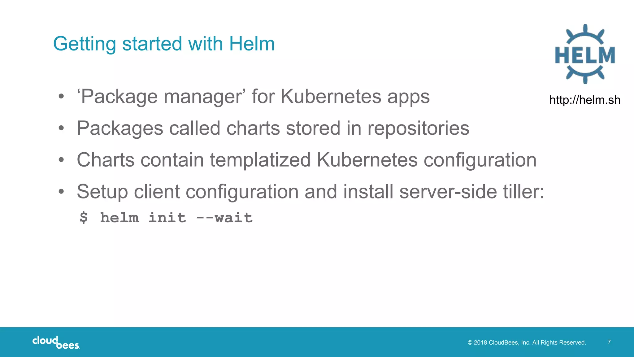 © 2018 CloudBees, Inc. All Rights Reserved. 7
Getting started with Helm
• ‘Package manager’ for Kubernetes apps
• Packages called charts stored in repositories
• Charts contain templatized Kubernetes configuration
• Setup client configuration and install server-side tiller:
$ helm init --wait
http://helm.sh
 