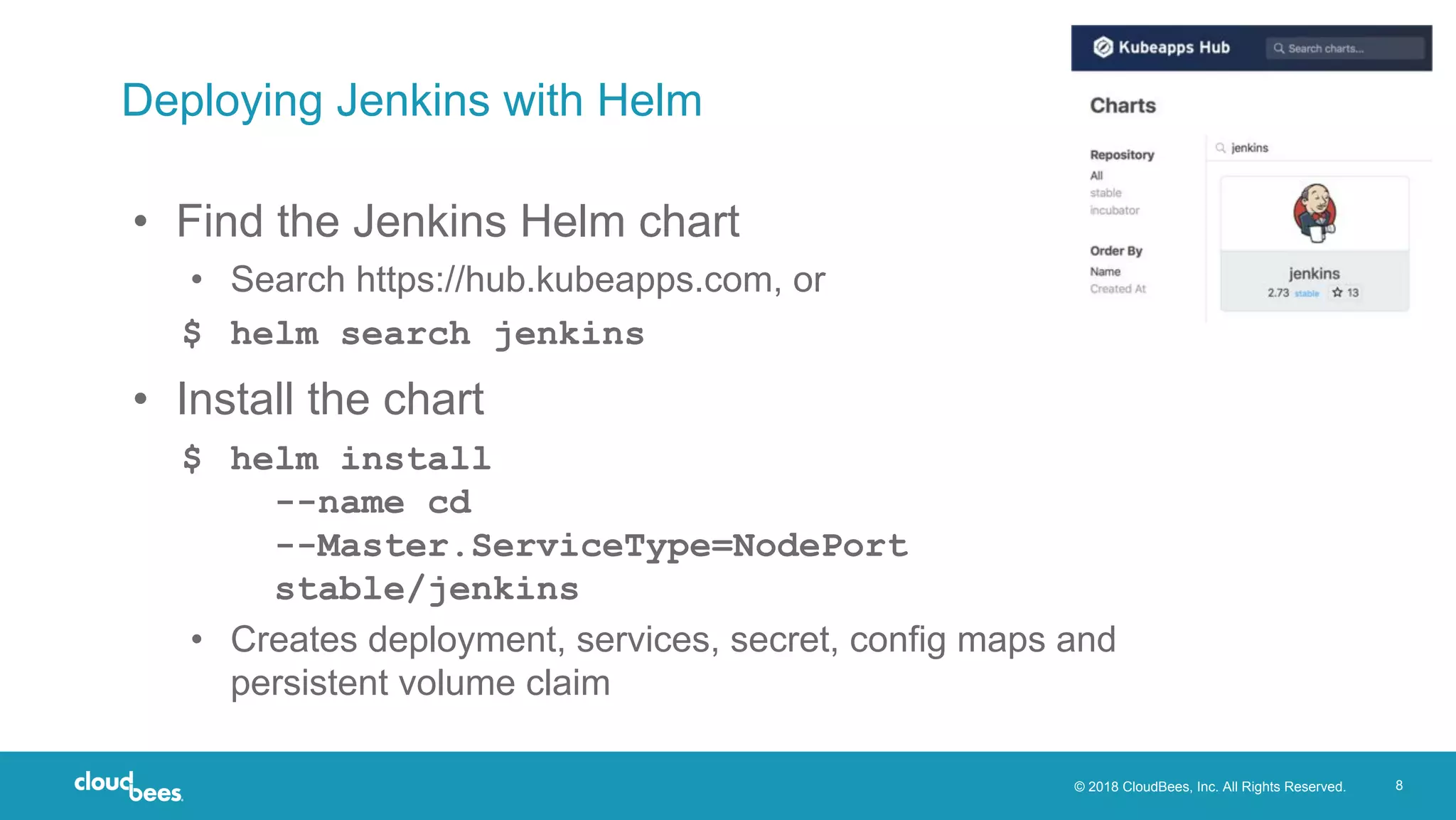 © 2018 CloudBees, Inc. All Rights Reserved. 8
Deploying Jenkins with Helm
• Find the Jenkins Helm chart
• Search https://hub.kubeapps.com, or
$ helm search jenkins
• Install the chart
$ helm install
--name cd
--Master.ServiceType=NodePort
stable/jenkins
• Creates deployment, services, secret, config maps and
persistent volume claim
 