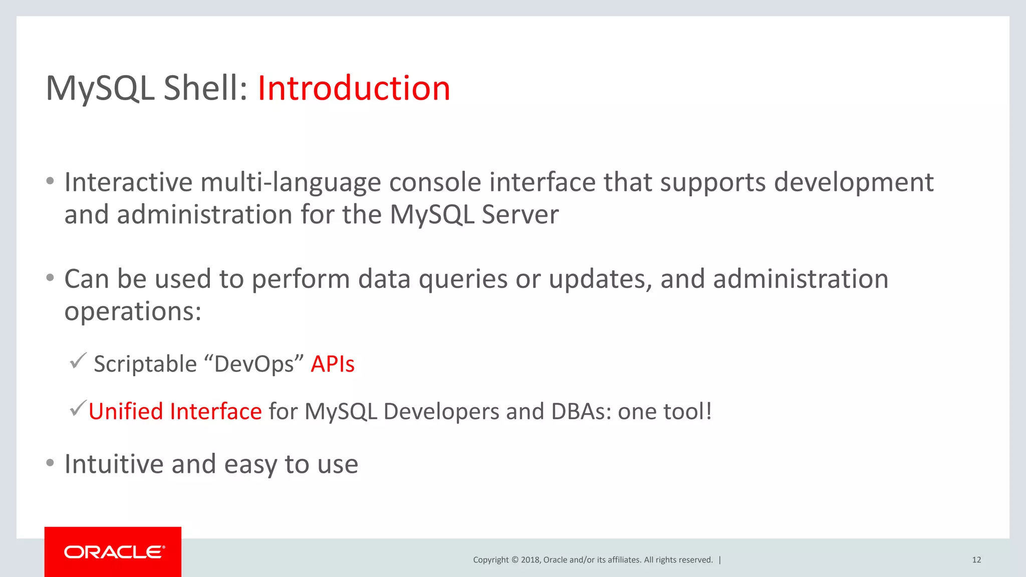 Copyright © 2018, Oracle and/or its affiliates. All rights reserved. | MySQL Shell: Introduction • Interactive multi-language console interface that supports development and administration for the MySQL Server • Can be used to perform data queries or updates, and administration operations:  Scriptable “DevOps” APIs Unified Interface for MySQL Developers and DBAs: one tool! • Intuitive and easy to use 12 
