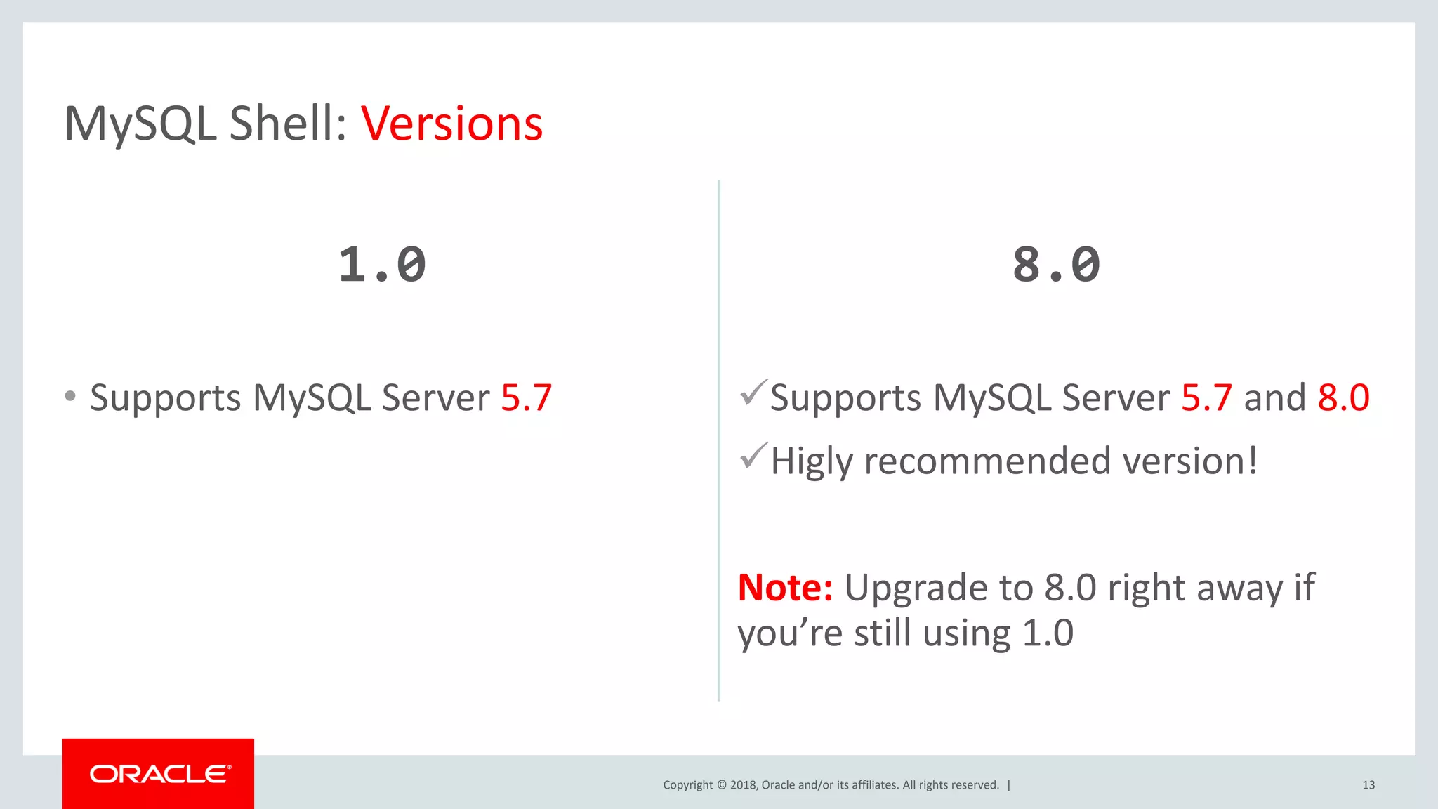 Copyright © 2018, Oracle and/or its affiliates. All rights reserved. | 1.0 • Supports MySQL Server 5.7 8.0 Supports MySQL Server 5.7 and 8.0 Higly recommended version! Note: Upgrade to 8.0 right away if you’re still using 1.0 13 MySQL Shell: Versions 