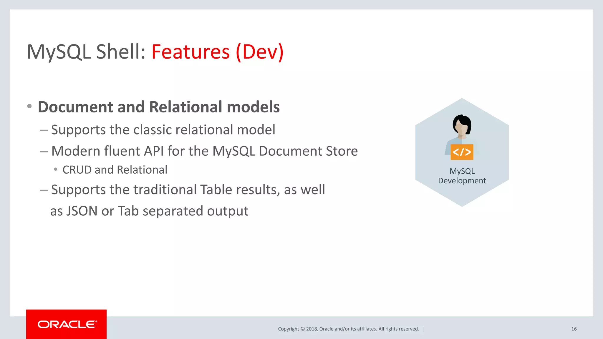 Copyright © 2018, Oracle and/or its affiliates. All rights reserved. | MySQL Shell: Features (Dev) • Document and Relational models – Supports the classic relational model – Modern fluent API for the MySQL Document Store • CRUD and Relational – Supports the traditional Table results, as well as JSON or Tab separated output 16 MySQL Development 