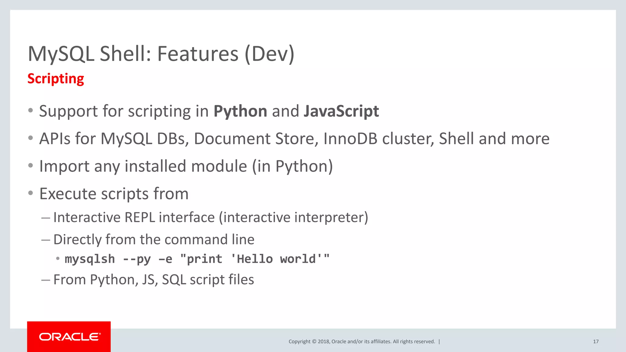 Copyright © 2018, Oracle and/or its affiliates. All rights reserved. | MySQL Shell: Features (Dev) • Support for scripting in Python and JavaScript • APIs for MySQL DBs, Document Store, InnoDB cluster, Shell and more • Import any installed module (in Python) • Execute scripts from – Interactive REPL interface (interactive interpreter) – Directly from the command line • mysqlsh --py –e "print 'Hello world'" – From Python, JS, SQL script files Scripting 17 