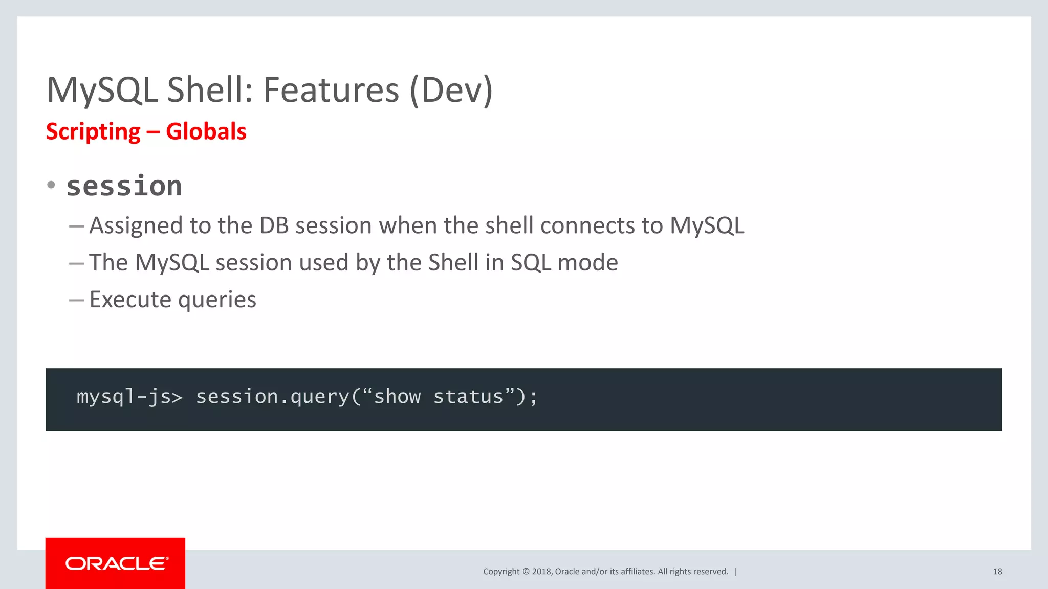 Copyright © 2018, Oracle and/or its affiliates. All rights reserved. | MySQL Shell: Features (Dev) • session – Assigned to the DB session when the shell connects to MySQL – The MySQL session used by the Shell in SQL mode – Execute queries Scripting – Globals 18 mysql-js> session.query(“show status”); 