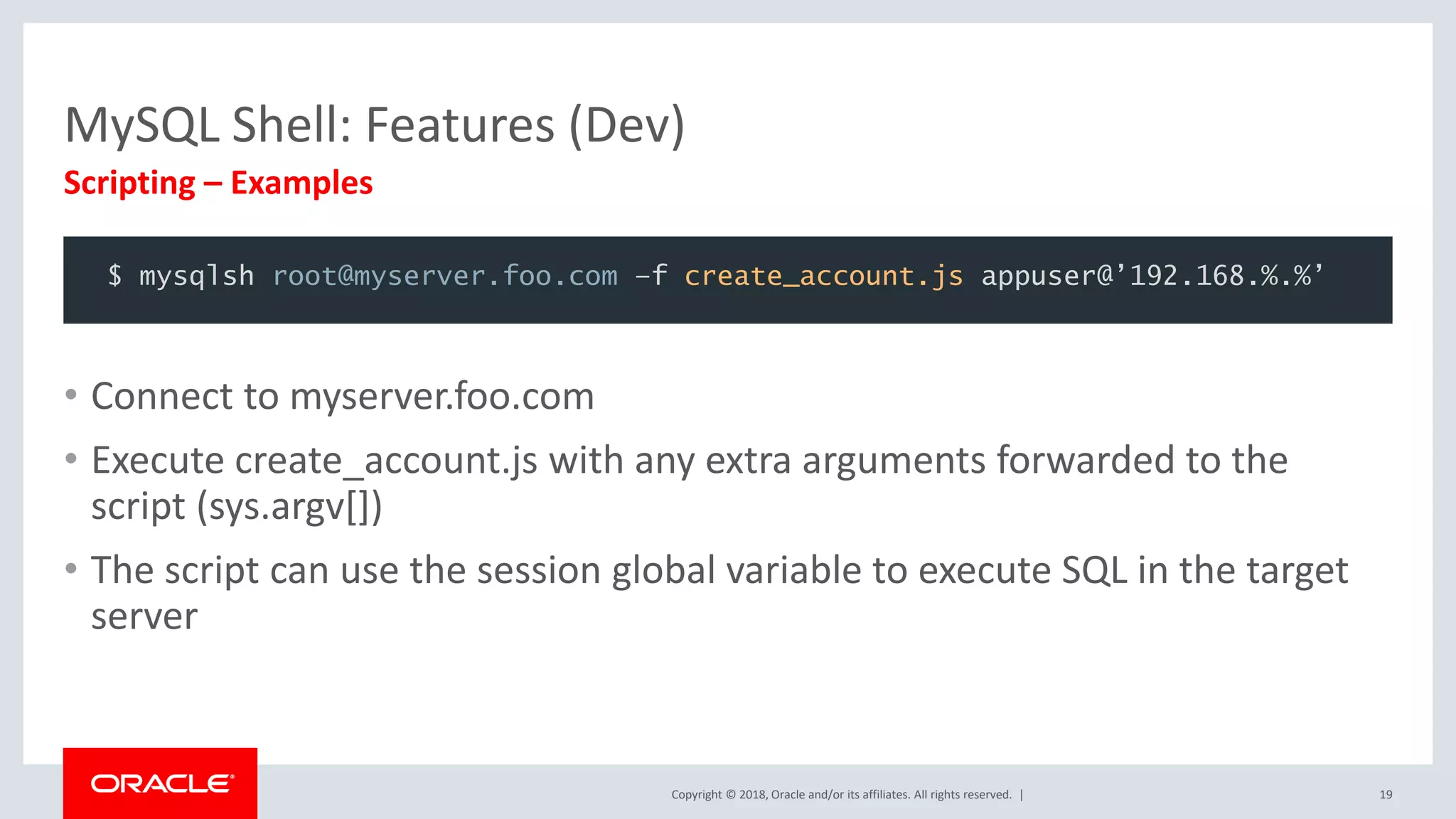 Copyright © 2018, Oracle and/or its affiliates. All rights reserved. | MySQL Shell: Features (Dev) Scripting – Examples 19 • Connect to myserver.foo.com • Execute create_account.js with any extra arguments forwarded to the script (sys.argv[]) • The script can use the session global variable to execute SQL in the target server $ mysqlsh root@myserver.foo.com –f create_account.js appuser@’192.168.%.%’ 