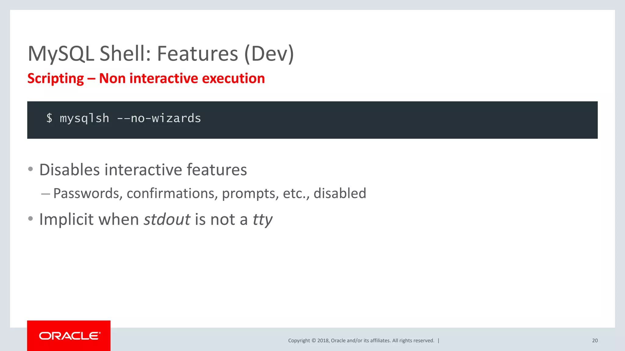 Copyright © 2018, Oracle and/or its affiliates. All rights reserved. | MySQL Shell: Features (Dev) Scripting – Non interactive execution 20 $ mysqlsh -–no-wizards • Disables interactive features – Passwords, confirmations, prompts, etc., disabled • Implicit when stdout is not a tty 