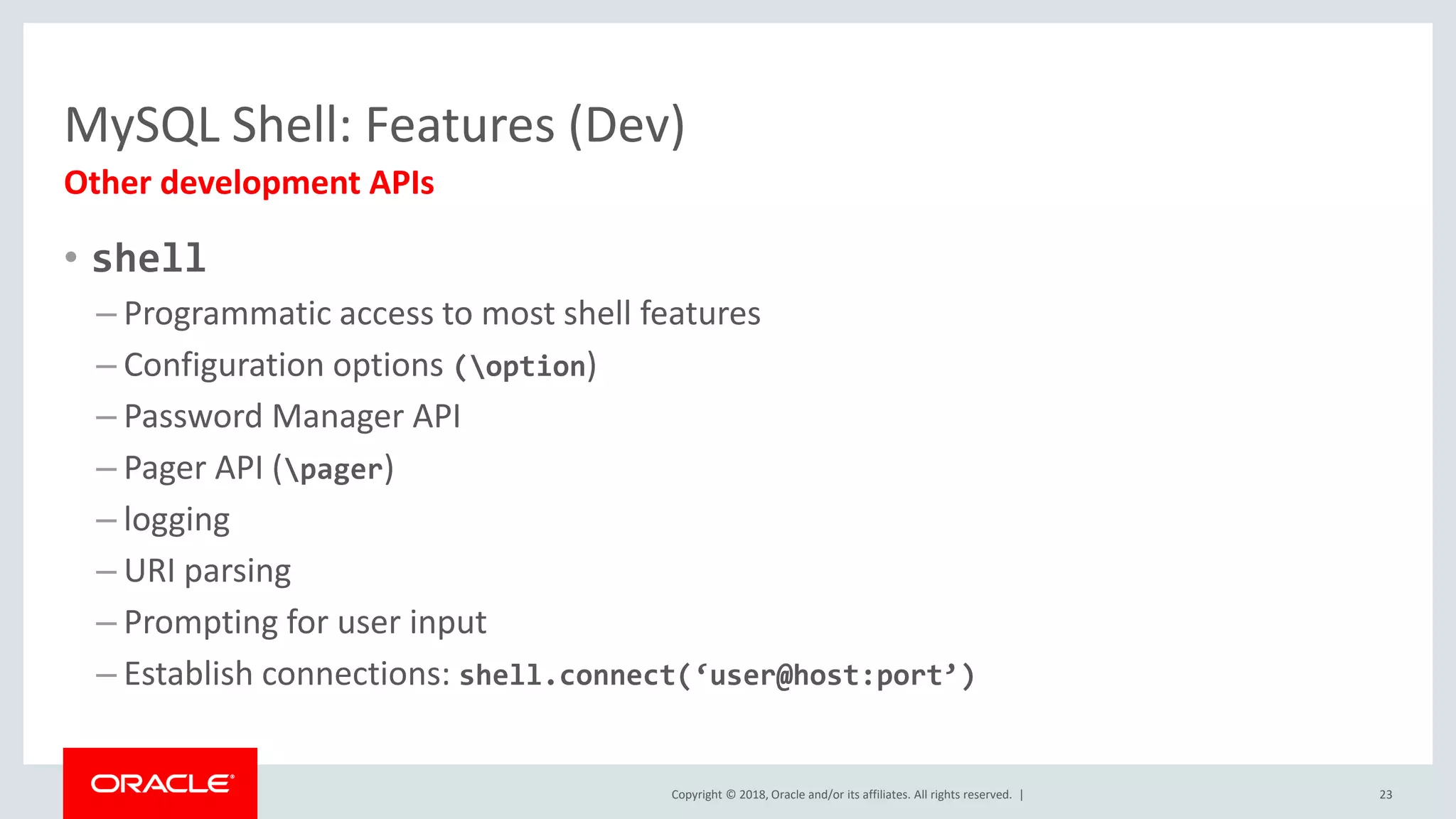 Copyright © 2018, Oracle and/or its affiliates. All rights reserved. | MySQL Shell: Features (Dev) Other development APIs 23 • shell – Programmatic access to most shell features – Configuration options (option) – Password Manager API – Pager API (pager) – logging – URI parsing – Prompting for user input – Establish connections: shell.connect(‘user@host:port’) 