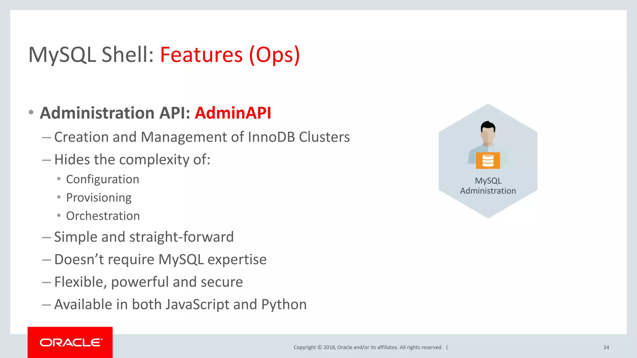 Copyright © 2018, Oracle and/or its affiliates. All rights reserved. | MySQL Shell: Features (Ops) • Administration API: AdminAPI – Creation and Management of InnoDB Clusters – Hides the complexity of: • Configuration • Provisioning • Orchestration – Simple and straight-forward – Doesn’t require MySQL expertise – Flexible, powerful and secure – Available in both JavaScript and Python 24 MySQL Administration 