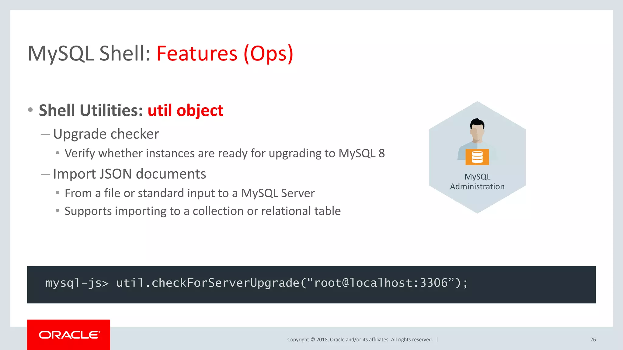 Copyright © 2018, Oracle and/or its affiliates. All rights reserved. | MySQL Shell: Features (Ops) • Shell Utilities: util object – Upgrade checker • Verify whether instances are ready for upgrading to MySQL 8 – Import JSON documents • From a file or standard input to a MySQL Server • Supports importing to a collection or relational table 26 mysql-js> util.checkForServerUpgrade(“root@localhost:3306”); MySQL Administration 