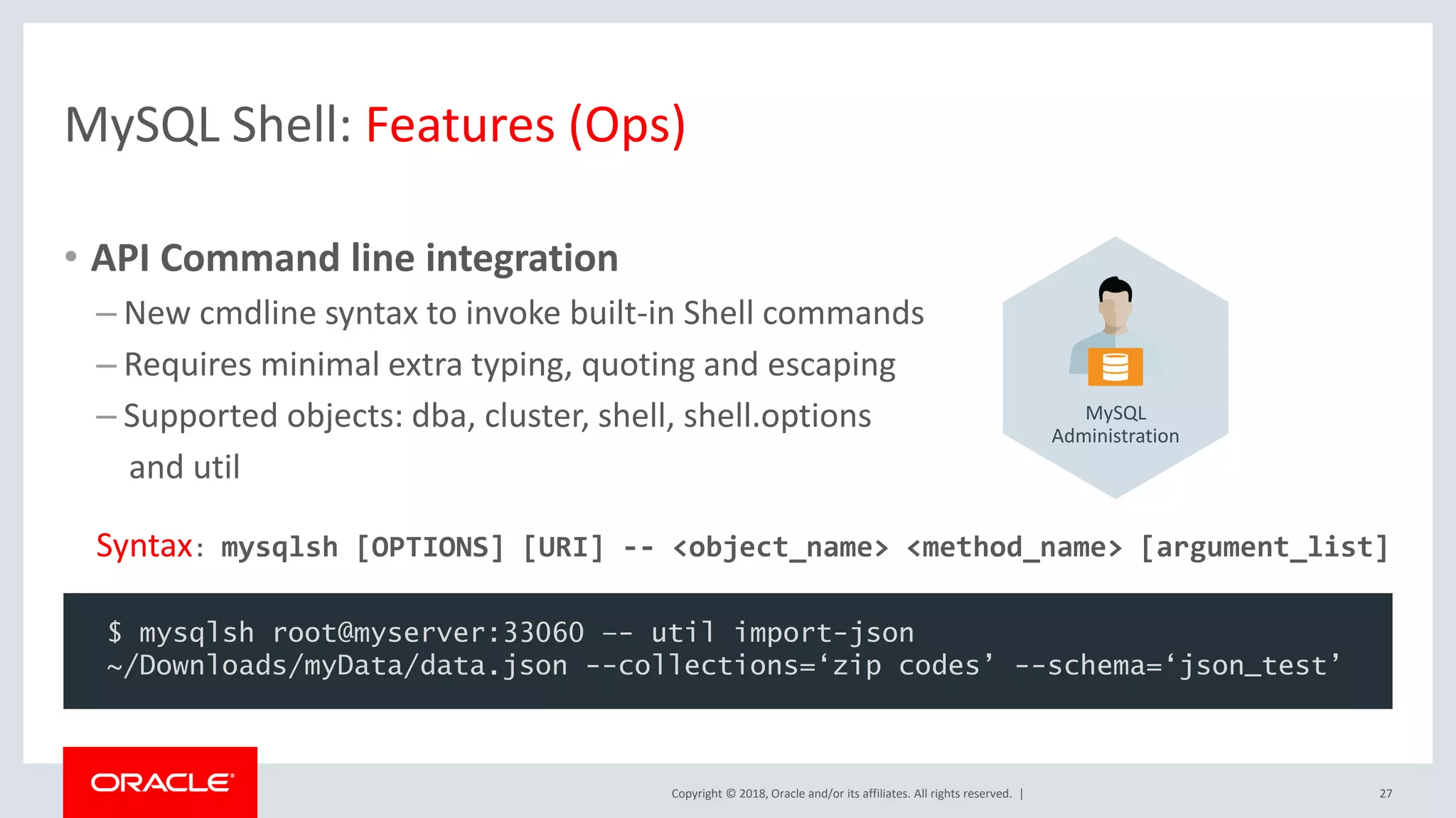 Copyright © 2018, Oracle and/or its affiliates. All rights reserved. | MySQL Shell: Features (Ops) • API Command line integration – New cmdline syntax to invoke built-in Shell commands – Requires minimal extra typing, quoting and escaping – Supported objects: dba, cluster, shell, shell.options and util Syntax: mysqlsh [OPTIONS] [URI] -- <object_name> <method_name> [argument_list] 27 $ mysqlsh root@myserver:33060 –- util import-json ~/Downloads/myData/data.json --collections=‘zip codes’ --schema=‘json_test’ MySQL Administration 